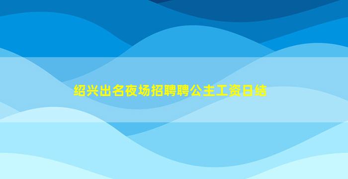 绍兴出名夜场招聘聘公主工资日结